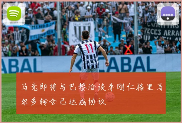 马竞即将与巴黎洽谈李刚仁格里马尔多转会已达成协议