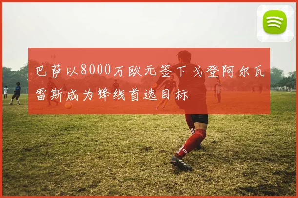 巴萨以8000万欧元签下戈登阿尔瓦雷斯成为锋线首选目标