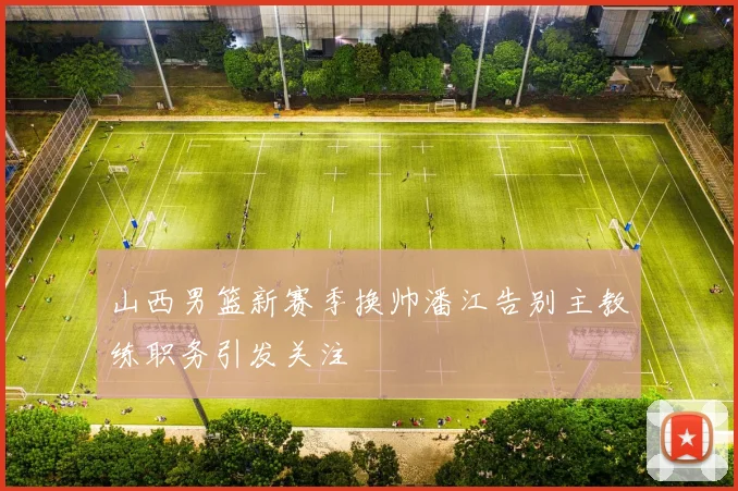 山西男篮新赛季换帅潘江告别主教练职务引发关注