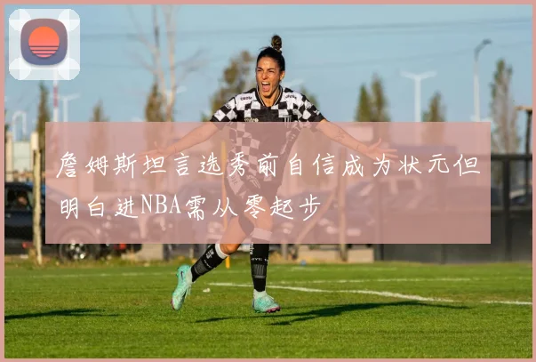 詹姆斯坦言选秀前自信成为状元但明白进NBA需从零起步