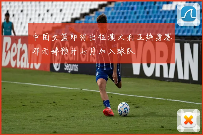 中国女篮即将出征澳大利亚热身赛邓雨婷预计七月加入球队