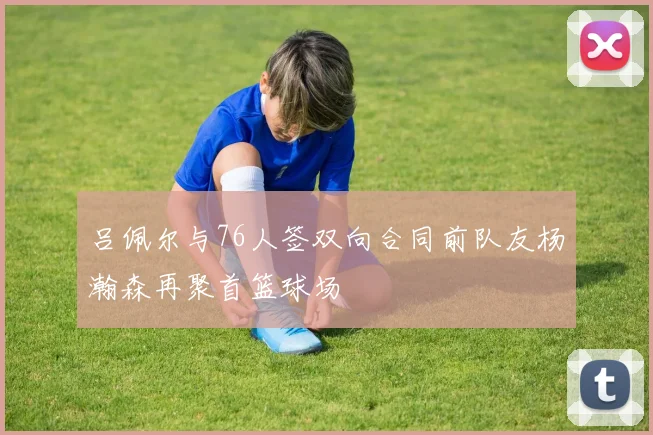 吕佩尔与76人签双向合同前队友杨瀚森再聚首篮球场