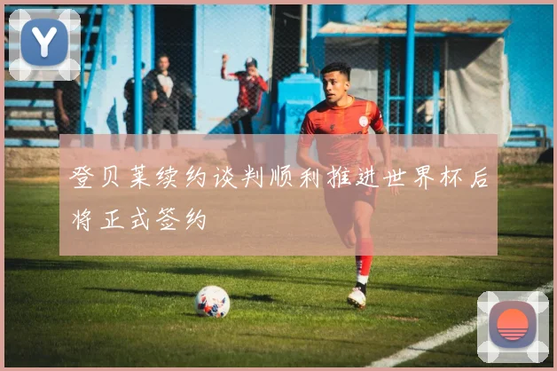 登贝莱续约谈判顺利推进世界杯后将正式签约