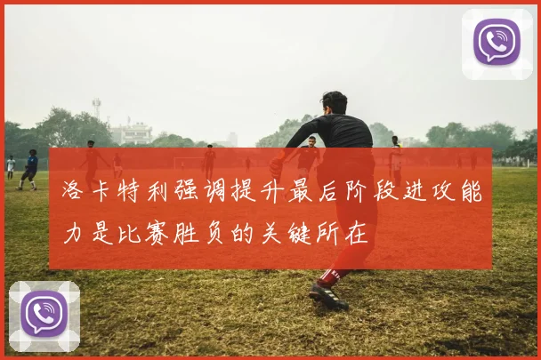 洛卡特利强调提升最后阶段进攻能力是比赛胜负的关键所在