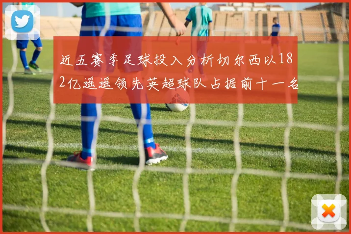 近五赛季足球投入分析切尔西以182亿遥遥领先英超球队占据前十一名