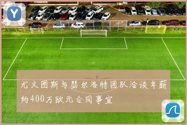 尤文图斯与瑟尔洛特团队洽谈年薪约400万欧元合同事宜