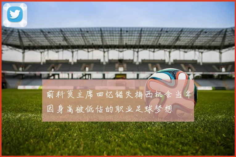 前科莫主席回忆错失梅西机会当年因身高被低估的职业足球梦想
