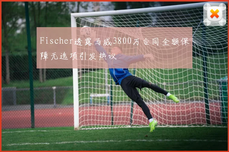 Fischer透露马威3800万合同全额保障无选项引发热议