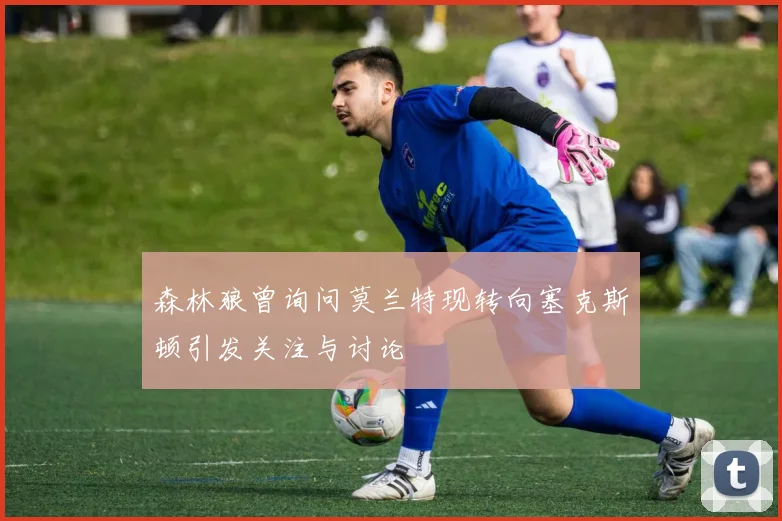 森林狼曾询问莫兰特现转向塞克斯顿引发关注与讨论
