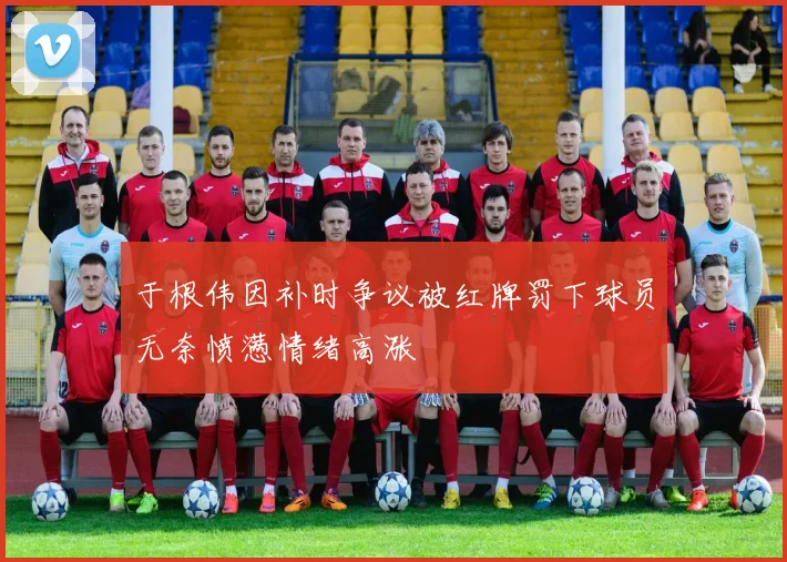 于根伟因补时争议被红牌罚下球员无奈愤懑情绪高涨